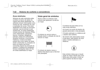 Black plate (42,1)Chevrolet Trailblazer Owner's Manual (GMSA-Localizing-Brazil-8064900) -
2015 - CRC - 7/25/14
7-42 Sistema de conforto e conveniência
Áreas detalhadas
Atributos da rede rodoviária estão
contidos no banco de dados de
mapas para áreas detalhadas. Os
atributos incluem informações como
nomes de ruas, endereços de ruas
e restrições de curvas. Uma área
detalhada inclui todas as principais
rodovias, ruas de serviço e ruas
residenciais. As áreas detalhadas
incluem pontos de interesse (POIs),
como restaurantes, aeroportos,
bancos, hospitais, delegacias
policiais, postos de combustível,
atrações turísticas e monumentos
históricos. O banco de dados
poderá não incluir dados de áreas
recém construídas ou correções do
banco de dados que foram
concluídas depois da produção do
sistema. O sistema de navegação
fornece orientações totais de rota
em áreas detalhadas do mapa.
Visão geral de símbolos
Abaixo estão os símbolos mais
comuns que aparecem na tela de
um mapa.
O símbolo do veículo indica a
posição atual e a direção da rota do
veículo no mapa.
O símbolo de destino marca o
destino final depois que a rota tiver
sido planejada.
O símbolo de local indica um ou
mais locais definidos.
Um local é um ponto de destino de
parada adicionado à rota planejada.
O horário estimado e a distância até
o destino são exibidos.
Se tiverem sido adicionados locais
à rota atual, cada destino de local
exibe o horário estimado e a
distância.
Este símbolo indica que a visuali-
zação do mapa é Norte para cima:
Norte para cima exibe o norte na
parte superior da tela do mapa,
MY15_Trailblazer_52097295_POR_08112014_v0.1MY15_Trailblazer_52097295_POR_20141105_v0.2
 