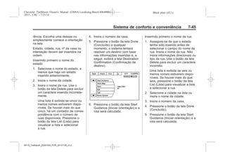 Black plate (45,1)Chevrolet Trailblazer Owner's Manual (GMSA-Localizing-Brazil-8064900) -
2015 - CRC - 7/25/14
Sistema de conforto e conveniência 7-45
rência. Escolha uma dessas ou
simplesmente comece a orientação
na tela.
Estado, cidade, rua, nº da casa ou
interseção devem ser inseridos na
ordem.
Inserindo primeiro o nome do
estado:
1. Selecione o nome do estado, a
menos que haja um estado
inserido anteriormente.
2. Insira o nome da cidade.
3. Insira o nome da rua. Use o
botão da tela Delete para excluir
um caractere inserido incorreta-
mente.
Uma lista é exibida se cinco ou
menos nomes estiverem dispo-
níveis. Se houver mais do que
cinco, há um contador de corres-
pondência com o número de
ruas disponíveis. Pressione o
botão da tela List (Lista) para
visualizar a lista e selecionar
a rua.
4. Insira o número da casa.
5. Pressione o botão da tela Done
(Concluído) a qualquer
momento; o sistema tentará
resolver um destino com base
nas informações inseridas e, a
seguir, exibirá a tela Destination
Confirmation (Confirmação de
destino).
6. Pressione o botão da tela Start
Guidance (Iniciar orientação) e a
rota será calculada.
Inserindo primeiro o nome da rua:
1. Assegure-se de que o estado
tenha sido inserido antes de
selecionar o campo do nome da
rua. Insira o nome da rua. Não
insira informações direcionais ou
tipo da rua. Use o botão da tela
Delete para excluir um caractere
incorreto.
Uma lista é exibida se seis ou
menos nomes estiverem dispo-
níveis. Se houver mais do que
seis, pressione o botão da tela
List (Lista) para visualizar a lista
e selecionar a rua.
2. Selecione a cidade na lista ou
insira o nome da cidade.
3. Insira o número da casa.
4. Pressione o botão da tela Done
(Concluído).
5. Pressione o botão da tela Start
Guidance (Iniciar orientação) e a
rota será calculada.
MY15_Trailblazer_52097295_POR_08112014_v0.1MY15_Trailblazer_52097295_POR_20141105_v0.2
 