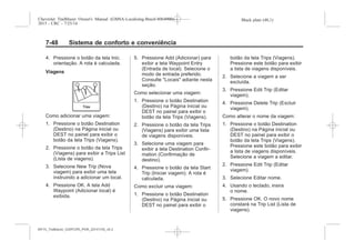 Black plate (48,1)Chevrolet Trailblazer Owner's Manual (GMSA-Localizing-Brazil-8064900) -
2015 - CRC - 7/25/14
7-48 Sistema de conforto e conveniência
4. Pressione o botão da tela Inic.
orientação. A rota é calculada.
Viagens
Como adicionar uma viagem:
1. Pressione o botão Destination
(Destino) na Página inicial ou
DEST no painel para exibir o
botão da tela Trips (Viagens).
2. Pressione o botão da tela Trips
(Viagens) para exibir a Trips List
(Lista de viagens).
3. Selecione New Trip (Nova
viagem) para exibir uma tela
instruindo a adicionar um local.
4. Pressione OK. A tela Add
Waypoint (Adicionar local) é
exibida.
5. Pressione Add (Adicionar) para
exibir a tela Waypoint Entry
(Entrada de local). Selecione o
modo de entrada preferido.
Consulte "Locais" adiante nesta
seção.
Como selecionar uma viagem:
1. Pressione o botão Destination
(Destino) na Página inicial ou
DEST no painel para exibir o
botão da tela Trips (Viagens).
2. Pressione o botão da tela Trips
(Viagens) para exibir uma lista
de viagens disponíveis.
3. Selecione uma viagem para
exibir a tela Destination Confir-
mation (Confirmação de
destino).
4. Pressione o botão da tela Start
Trip (Iniciar viagem). A rota é
calculada.
Como excluir uma viagem:
1. Pressione o botão Destination
(Destino) na Página inicial ou
DEST no painel para exibir o
botão da tela Trips (Viagens).
Pressione este botão para exibir
a lista de viagens disponíveis.
2. Selecione a viagem a ser
excluída.
3. Pressione Edit Trip (Editar
viagem).
4. Pressione Delete Trip (Excluir
viagem).
Como alterar o nome da viagem:
1. Pressione o botão Destination
(Destino) na Página inicial ou
DEST no painel para exibir o
botão da tela Trips (Viagens).
Pressione este botão para exibir
a lista de viagens disponíveis.
Selecione a viagem a editar.
2. Pressione Edit Trip (Editar
viagem).
3. Selecione Editar nome.
4. Usando o teclado, insira
o nome.
5. Pressione OK. O novo nome
constará na Trip List (Lista de
viagens).
MY15_Trailblazer_52097295_POR_08112014_v0.1MY15_Trailblazer_52097295_POR_20141105_v0.2
 