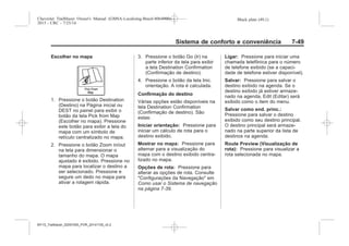 Black plate (49,1)Chevrolet Trailblazer Owner's Manual (GMSA-Localizing-Brazil-8064900) -
2015 - CRC - 7/25/14
Sistema de conforto e conveniência 7-49
Escolher no mapa
1. Pressione o botão Destination
(Destino) na Página inicial ou
DEST no painel para exibir o
botão da tela Pick from Map
(Escolher no mapa). Pressione
este botão para exibir a tela do
mapa com um símbolo de
retículo centralizado no mapa.
2. Pressione o botão Zoom in/out
na tela para dimensionar o
tamanho do mapa. O mapa
ajustado é exibido. Pressione no
mapa para localizar o destino a
ser selecionado. Pressione e
segure um dedo no mapa para
ativar a rolagem rápida.
3. Pressione o botão Go (Ir) na
parte inferior da tela para exibir
a tela Destination Confirmation
(Confirmação de destino).
4. Pressione o botão da tela Inic.
orientação. A rota é calculada.
Confirmação do destino
Várias opções estão disponíveis na
tela Destination Confirmation
(Confirmação de destino). São
estas:
Iniciar orientação: Pressione para
iniciar um cálculo de rota para o
destino exibido.
Mostrar no mapa: Pressione para
alternar para a visualização do
mapa com o destino exibido centra-
lizado no mapa.
Opções de rota: Pressione para
alterar as opções de rota. Consulte
"Configurações da Navegação" em
Como usar o Sistema de navegação
na página 7-39.
Ligar: Pressione para iniciar uma
chamada telefônica para o número
de telefone exibido (se a capaci-
dade de telefone estiver disponível).
Salvar: Pressione para salvar o
destino exibido na agenda. Se o
destino exibido já estiver armaze-
nado na agenda, Edit (Editar) será
exibido como o item do menu.
Salvar como end. princ.:
Pressione para salvar o destino
exibido como seu destino principal.
O destino principal será armaze-
nado na parte superior da lista de
destinos na agenda.
Route Preview (Visualização de
rota): Pressione para visualizar a
rota selecionada no mapa.
MY15_Trailblazer_52097295_POR_08112014_v0.1MY15_Trailblazer_52097295_POR_20141105_v0.2
 