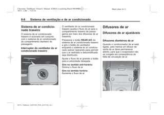 Black plate (6,1)Chevrolet Trailblazer Owner's Manual (GMSA-Localizing-Brazil-8064900) -
2015 - CRC - 7/25/14
8-6 Sistema de ventilação e de ar condicionado
Sistema de ar condicio-
nado traseiro
O sistema de ar condicionado
traseiro é acionado em conjunto
com o sistema de ar condicionado
do comparitmento dianteiro do
passageiro.
Interruptor do ventilador do ar
condicionado traseiro
O ventilador do ar condicionado
traseiro auxilia o fluxo do ar para o
compartimento traseiro de passa-
geiros por meio dos difusores de ar
traseiros.
Pressione o botão REAR A/C do
sistema de ar condicionado traseiro
e gire o botão do ventilador
enquanto o sistema do ar condicio-
nado estiver operando para permitir
que o ar resfriado e desumidificado
seja distribuído.
Ajuste o fluxo de ar girando o botão
para a velocidade desejada.
Gire no sentido anti-horário:
Diminui o fluxo de ar
Gire no sentido horário:
Aumenta o fluxo de ar
Difusores de ar
Difusores de ar ajustáveis
Difusores dianteiros de ar
Quando o condicionador de ar está
ligado, pelo menos um difusor de
saída de ar deve permanecer
aberto, para que o evaporador não
se congele em conseqüência da
falta de circulação de ar.
MY15_Trailblazer_52097295_POR_08112014_v0.1MY15_Trailblazer_52097295_POR_20141105_v0.2
 