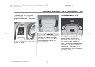 Black plate (7,1)Chevrolet Trailblazer Owner's Manual (GMSA-Localizing-Brazil-8064900) -
2015 - CRC - 7/25/14
Sistema de ventilação e de ar condicionado 8-7
Empurre a aleta para cima para
abrir e para baixo para fechar o
difusor ou para ajustar a quantidade
de ar.
Direcione o fluxo de ar inclinando e
girando as aletas.
{ Atenção
Não prenda qualquer objeto às
aletas dos difusores de ar. Risco
de danos e de ferimentos em
caso de acidente.
Difusores traseiros de ar
O condicionamento adicional do ar
é fornecido ao compartimento
traseiro de passageiros por meio
dos difusores de ar superiores.
Puxe a aleta para cima para abrir e
para baixo para fechar o difusor ou
para ajustar a quantidade de ar.
Direcione o fluxo de ar inclinando e
girando as aletas.
MY15_Trailblazer_52097295_POR_08112014_v0.1MY15_Trailblazer_52097295_POR_20141105_v0.2
 