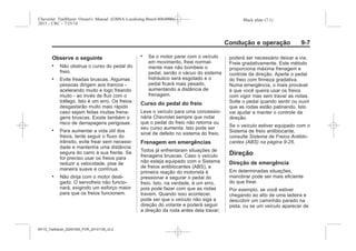 Black plate (7,1)Chevrolet Trailblazer Owner's Manual (GMSA-Localizing-Brazil-8064900) -
2015 - CRC - 7/25/14
Condução e operação 9-7
Observe o seguinte
. Não obstrua o curso do pedal do
freio.
. Evite freadas bruscas. Algumas
pessoas dirigem aos trancos -
acelerando muito e logo freando
muito - ao invés de fluir com o
tráfego. Isto é um erro. Os freios
desgastarão muito mais rápido
caso sejam feitas muitas frena-
gens bruscas. Existe também o
risco de derrapagens perigosas.
. Para aumentar a vida útil dos
freios, tente seguir o fluxo do
trânsito, evite frear sem necessi-
dade e mantenha uma distância
segura do carro à sua frente. Se
for preciso usar os freios para
reduzir a velocidade, pise de
maneira suave e contínua.
. Não dirija com o motor desli-
gado. O servofreio não funcio-
nará, exigindo um esforço maior
para que os freios funcionem.
. Se o motor parar com o veículo
em movimento, freie normal-
mente mas não bombeie o
pedal, senão o vácuo do sistema
hidráulico será esgotado e o
pedal ficará mais pesado,
aumentando a distância de
frenagem.
Curso do pedal do freio
Leve o veículo para uma concessio-
nária Chevrolet sempre que notar
que o pedal do freio não retorna ou
seu curso aumenta. Isto pode ser
sinal de defeito no sistema do freio.
Frenagem em emergências
Todos já enfrentaram situações de
frenagens bruscas. Caso o veículo
não esteja equipado com o Sistema
de freios antiblocantes (ABS), a
primeira reação do motorista é
pressionar e segurar o pedal do
freio. Isto, na verdade, é um erro,
pois pode fazer com que as rodas
travem. Quando isso acontecer,
pode ser que o veículo não siga a
direção do volante e poderá seguir
a direção da roda antes dela travar;
poderá ser necessário deixar a via.
Freie gradativamente. Este método
proporciona máxima frenagem e
controle da direção. Aperte o pedal
do freio com firmeza gradativa.
Numa emergência, o mais provável
é que você queira usar os freios
com vigor mas sem travar as rodas.
Solte o pedal quando sentir ou ouvir
que as rodas estão patinando. Isto
vai ajudar a manter o controle da
direção.
Se o veículo estiver equipado com o
Sistema de freio antiblocante,
consulte Sistema de Freios Antiblo-
cantes (ABS) na página 9-25.
Direção
Direção de emergência
Em determinadas situações,
manobrar pode ser mais eficiente
do que frear.
Por exemplo, se você estiver
chegando ao alto de uma ladeira e
descobrir um caminhão parado na
pista; ou se um veículo aparecer de
MY15_Trailblazer_52097295_POR_08112014_v0.1MY15_Trailblazer_52097295_POR_20141105_v0.2
 