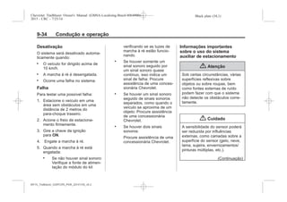 Black plate (34,1)Chevrolet Trailblazer Owner's Manual (GMSA-Localizing-Brazil-8064900) -
2015 - CRC - 7/25/14
9-34 Condução e operação
Desativação
O sistema será desativado automa-
ticamente quando:
. O veículo for dirigido acima de
10 km/h.
. A marcha à ré é desengatada.
. Ocorre uma falha no sistema.
Falha
Para testar uma possível falha:
1. Estacione o veículo em uma
área sem obstáculos em uma
distância de 2 metros do
para-choque traseiro.
2. Acione o freio de estaciona-
mento firmemente.
3. Gire a chave da ignição
para ON.
4. Engate a marcha à ré.
5. Quando a marcha à ré está
engatada:
. Se não houver sinal sonoro:
Verifique a fonte de alimen-
tação do módulo do kit
verificando se as luzes de
marcha à ré estão funcio-
nando.
. Se houver somente um
sinal sonoro seguido por
um sinal sonoro quase
contínuo, isso indica um
sinal de falha: Procure
assistência de uma conces-
sionária Chevrolet.
. Se houver um sinal sonoro
seguido de sinais sonoros
separados, como quando o
veículo se aproxima de um
objeto: Procure assistência
de uma concessionária
Chevrolet.
. Se houver dois sinais
sonoros:
Procure assistência de uma
concessionária Chevrolet.
Informações importantes
sobre o uso do sistema
auxiliar de estacionamento
{ Atenção
Sob certas circunstâncias, várias
superfícies reflexivas sobre
objetos ou sobre roupas, bem
como fontes externas de ruído
podem fazer com que o sistema
não detecte os obstáculos corre-
tamente.
{ Cuidado
A sensibilidade do sensor poderá
ser reduzida por influências
externas, como camadas sobre a
superfície do sensor (gelo, neve,
lama, sujeira, envernizamentos/
pinturas múltiplas, etc.).
(Continuação)
MY15_Trailblazer_52097295_POR_08112014_v0.1MY15_Trailblazer_52097295_POR_20141105_v0.2
 