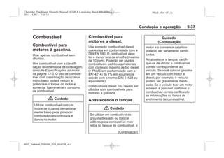 Black plate (37,1)Chevrolet Trailblazer Owner's Manual (GMSA-Localizing-Brazil-8064900) -
2015 - CRC - 7/25/14
Condução e operação 9-37
Combustível
Combustível para
motores à gasolina.
Usar apenas combustível sem
chumbo.
Use combustível com a classifi-
cação recomendada de octanagem,
consulte Especificações do motor
na página 12-3. O uso de combus-
tível com classificação de octanas
muito baixa poderá reduzir a
potência e o torque do motor e
aumentar ligeiramente o consumo
de combustível.
{ Cuidado
Utilizar combustível com um
índice de octanas demasiada-
mente baixo pode provocar
combustão descontrolada e
danos no motor.
Combustível para
motores a diesel.
Use somente combustível diesel
que esteja em conformidade com a
DIN EN 590. O combustível deve
ter o menor teor de enxofre (máximo
de 10 ppm). Poderão ser usados
combustíveis padrão equivalentes
com conteúdo máximo de bio diesel
(= FAME em conformidade com a
EN14214) de 7% em volume (de
acordo com a norma DIN 51628 ou
equivalente).
Combustíveis diesel não devem ser
diluídos com combustíveis para
motores à gasolina.
Abastecendo o tanque
{ Cuidado
Se utilizar um combustível de
grau inadequado ou colocar
aditivos para combustível incor-
retos no tanque de combustível, o
(Continuação)
Cuidado
(Continuação)
motor e o conversor catalítico
poderão ser seriamente danifi-
cados.
Ao abastecer o tanque, certifi-
que-se de utilizar o combustível
correto correspondente ao
veículo. Se você colocar gasolina
em um veículo com motor a
diesel, por exemplo, o veículo
poderá ser gravemente danifi-
cado. Se o veículo tiver um motor
a diesel, é possível confirmar o
combustível correto verificando
as informações na tampa de
enchimento de combustível.
MY15_Trailblazer_52097295_POR_08112014_v0.1MY15_Trailblazer_52097295_POR_20141105_v0.2
 