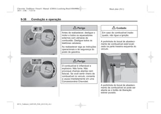 Black plate (38,1)Chevrolet Trailblazer Owner's Manual (GMSA-Localizing-Brazil-8064900) -
2015 - CRC - 7/25/14
9-38 Condução e operação
{ Perigo
Antes de reabastecer, desligue o
motor e todos os aquecedores
externos com câmaras de
combustão. Desligue todos os
telefones celulares.
Ao reabastecer siga as instruções
operacionais e de segurança do
posto de gasolina.
{ Perigo
O combustível é inflamável e
explosivo. Não fume. Não
provoque chamas abertas nem
faíscas. Se você sentir cheiro de
combustível no veículo, conserte
a causa imediatamente em uma
Concessionária Chevrolet.
{ Cuidado
Em caso de combustível inade-
quado, não ligue a ignição.
A portinhola do bocal de abasteci-
mento de combustível está locali-
zada na parte traseira esquerda do
veículo.
A portinhola do bocal de abasteci-
mento de combustível só pode ser
aberta se o botão de liberação
estiver puxado.
MY15_Trailblazer_52097295_POR_08112014_v0.1MY15_Trailblazer_52097295_POR_20141105_v0.2
 