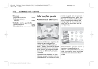 Black plate (2,1)Chevrolet Trailblazer Owner's Manual (GMSA-Localizing-Brazil-8064900) -
2015 - CRC - 7/25/14
10-2 Cuidados com o veículo
Reboque
Reboque do veículo . . . . . . . . 10-57
Reboque de outro
veículo . . . . . . . . . . . . . . . . . . . . 10-63
Cuidados com a aparência
Limpeza externa . . . . . . . . . . . . 10-65
Limpeza interna . . . . . . . . . . . . 10-67
Informações gerais
Acessórios e alterações
Visando atender seus requisitos de
conforto e personalização do
veículo, a General Motors desen-
volve e oferece opcionais de fábrica
e acessórios aprovados para insta-
lação através da Rede de Conces-
sionárias ou Oficinas Autorizadas
Chevrolet.
Este manual foi impresso na data
indicada na capa e contém informa-
ções baseadas em um veículo total-
mente equipado com os opcionais e
acessórios disponíveis nessa data.
Por isto, poderá haver diferenças
entre o conteúdo do Manual e a
configuração do seu veículo, que
pode não ter alguns dos itens ali
mencionados.
Recomendamos que você procure a
Rede de Concessionárias ou
Oficinas Autorizadas Chevrolet para
obter informações sobre as opções
existentes e os acessórios dispo-
níveis.
MY15_Trailblazer_52097295_POR_08112014_v0.1MY15_Trailblazer_52097295_POR_20141105_v0.2
 
