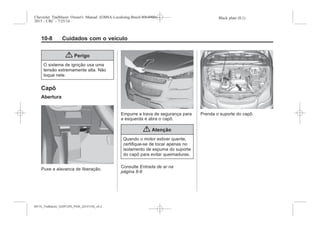 Black plate (8,1)Chevrolet Trailblazer Owner's Manual (GMSA-Localizing-Brazil-8064900) -
2015 - CRC - 7/25/14
10-8 Cuidados com o veículo
{ Perigo
O sistema de ignição usa uma
tensão extremamente alta. Não
toque nele.
Capô
Abertura
Puxe a alavanca de liberação.
Empurre a trava de segurança para
a esquerda e abra o capô.
{ Atenção
Quando o motor estiver quente,
certifique-se de tocar apenas no
isolamento de espuma do suporte
do capô para evitar queimaduras.
Consulte Entrada de ar na
página 8-8
Prenda o suporte do capô.
MY15_Trailblazer_52097295_POR_08112014_v0.1MY15_Trailblazer_52097295_POR_20141105_v0.2
 