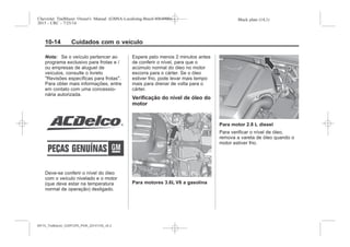 Black plate (14,1)Chevrolet Trailblazer Owner's Manual (GMSA-Localizing-Brazil-8064900) -
2015 - CRC - 7/25/14
10-14 Cuidados com o veículo
Nota: Se o veículo pertencer ao
programa exclusivo para frotas e /
ou empresas de aluguel de
veículos, consulte o livreto
"Revisões específicas para frotas".
Para obter mais informações, entre
em contato com uma concessio-
nária autorizada.
Deve-se conferir o nível do óleo
com o veículo nivelado e o motor
(que deve estar na temperatura
normal de operação) desligado.
Espere pelo menos 2 minutos antes
de conferir o nível, para que o
acúmulo normal do óleo no motor
escorra para o cárter. Se o óleo
estiver frio, pode levar mais tempo
mais para drenar de volta para o
cárter.
Verificação do nível de óleo do
motor
Para motores 3.6L V6 a gasolina
Para motor 2.8 L diesel
Para verificar o nível de óleo,
remova a vareta de óleo quando o
motor estiver frio.
MY15_Trailblazer_52097295_POR_08112014_v0.1MY15_Trailblazer_52097295_POR_20141105_v0.2
 