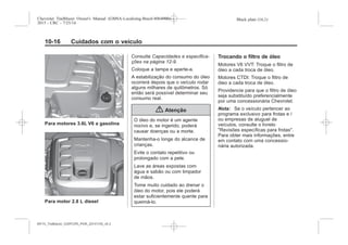 Black plate (16,1)Chevrolet Trailblazer Owner's Manual (GMSA-Localizing-Brazil-8064900) -
2015 - CRC - 7/25/14
10-16 Cuidados com o veículo
Para motores 3.6L V6 a gasolina
Para motor 2.8 L diesel
Consulte Capacidades e especifica-
ções na página 12-9.
Coloque a tampa e aperte-a.
A estabilização do consumo do óleo
ocorrerá depois que o veículo rodar
alguns milhares de quilômetros. Só
então será possível determinar seu
consumo real.
{ Atenção
O óleo do motor é um agente
nocivo e, se ingerido, poderá
causar doenças ou a morte.
Mantenha-o longe do alcance de
crianças.
Evite o contato repetitivo ou
prolongado com a pele.
Lave as áreas expostas com
água e sabão ou com limpador
de mãos.
Tome muito cuidado ao drenar o
óleo do motor, pois ele poderá
estar suficientemente quente para
queimá-lo.
Trocando o filtro de óleo
Motores V6 VVT: Troque o filtro de
óleo a cada troca de óleo.
Motores CTDI: Troque o filtro de
óleo a cada troca de óleo.
Providencie para que o filtro de óleo
seja substituído preferencialmente
por uma concessionária Chevrolet.
Nota: Se o veículo pertencer ao
programa exclusivo para frotas e /
ou empresas de aluguel de
veículos, consulte o livreto
"Revisões específicas para frotas".
Para obter mais informações, entre
em contato com uma concessio-
nária autorizada.
MY15_Trailblazer_52097295_POR_08112014_v0.1MY15_Trailblazer_52097295_POR_20141105_v0.2
 