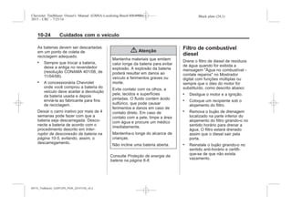 Black plate (24,1)Chevrolet Trailblazer Owner's Manual (GMSA-Localizing-Brazil-8064900) -
2015 - CRC - 7/25/14
10-24 Cuidados com o veículo
As baterias devem ser descartadas
em um ponto de coleta de
reciclagem adequado.
. Sempre que trocar a bateria,
deixe a antiga no revendedor
(resolução CONAMA 401/08, de
11/04/08).
. A concessionária Chevrolet
onde você comprou a bateria do
veículo deve aceitar a devolução
da bateria usada e depois
enviá-la ao fabricante para fins
de reciclagem.
Deixar o carro inativo por mais de 4
semanas pode fazer com que a
bateria seja descarregada. Desco-
necte a bateria de acordo com o
procedimento descrito em Inter-
ruptor de desconexão da bateria na
página 10-5, evitando, assim, o
descarregamento.
{ Atenção
Mantenha materiais que emitem
calor longe da bateria para evitar
explosão. A explosão da bateria
poderá resultar em danos ao
veículo e ferimentos graves ou
morte.
Evite contato com os olhos, a
pele, tecidos e superfícies
pintadas. O fluido contém ácido
sulfúrico, que pode causar
ferimentos e danos em caso de
contato direto. Em caso de
contato com a pele, limpe a área
com água e procure um médico
imediatamente.
Mantenha-o longe do alcance de
crianças.
Não incline uma bateria aberta.
Consulte Proteção de energia da
bateria na página 6-8.
Filtro de combustível
diesel
Drene o filtro de diesel de resíduos
de água quando for exibida a
mensagem "Água no combustível -
contate reparos" no Mostrador
digital com funções múltiplas ou
sempre que o óleo do motor for
substituído, como descrito abaixo:
. Desligue o motor e a ignição.
. Coloque um recipiente sob o
alojamento do filtro.
. Remova o bujão de drenagem
localizado na parte inferior do
alojamento do filtro girando-o no
sentido horário para drenar a
água. O filtro estará drenado
assim que o diesel sair pela
porta.
. Reinstale o bujão girando-o no
sentido anti-horário e certifi-
que-se de que não exista
vazamento.
MY15_Trailblazer_52097295_POR_08112014_v0.1MY15_Trailblazer_52097295_POR_20141105_v0.2
 