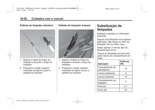 Black plate (26,1)Chevrolet Trailblazer Owner's Manual (GMSA-Localizing-Brazil-8064900) -
2015 - CRC - 7/25/14
10-26 Cuidados com o veículo
Palheta do limpador dianteiro
1. Segure a haste do braço do
limpador e levante o braço do
limpador.
2. Pressione o botão superior
mostrado na figura e puxe a
palheta do limpador.
Palheta do limpador traseiro
1. Segure a haste do braço do
limpador e levante o braço do
limpador.
2. Pressione o botão superior
mostrado na figura e puxe a
palheta do limpador.
Substituição de
lâmpadas
Desligue a ignição e o interruptor
relevante.
Segure uma lâmpada nova apenas
pela base. Não toque no vidro da
lâmpada com as mãos nuas.
Utilize apenas o mesmo tipo de
lâmpada para troca.
Troque as lâmpadas do farol pela
parte interna do compartimento do
motor.
Aplicação
Potência
(W)
Compartimento de
passageiros
10
Leitura (dianteira) 5
Leitura (traseira) 10
Compartimento de
bagagem
5
Para-sol 2,1
Farol alto 55
MY15_Trailblazer_52097295_POR_08112014_v0.1MY15_Trailblazer_52097295_POR_20141105_v0.2
 