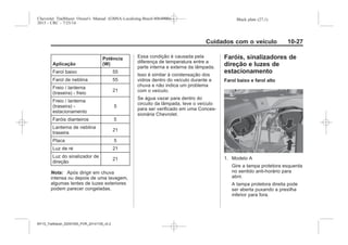 Black plate (27,1)Chevrolet Trailblazer Owner's Manual (GMSA-Localizing-Brazil-8064900) -
2015 - CRC - 7/25/14
Cuidados com o veículo 10-27
Aplicação
Potência
(W)
Farol baixo 55
Farol de neblina 55
Freio / lanterna
(traseira) - freio
21
Freio / lanterna
(traseira) -
estacionamento
5
Faróis dianteiros 5
Lanterna de neblina
traseira
21
Placa 5
Luz de ré 21
Luz do sinalizador de
direção
21
Nota: Após dirigir em chuva
intensa ou depois de uma lavagem,
algumas lentes de luzes exteriores
podem parecer congeladas.
Essa condição é causada pela
diferença de temperatura entre a
parte interna e externa da lâmpada.
Isso é similar à condensação dos
vidros dentro do veículo durante a
chuva e não indica um problema
com o veículo.
Se água vazar para dentro do
circuito da lâmpada, leve o veículo
para ser verificado em uma Conces-
sionária Chevrolet.
Faróis, sinalizadores de
direção e luzes de
estacionamento
Farol baixo e farol alto
1. Modelo A
Gire a tampa protetora esquerda
no sentido anti-horário para
abrir.
A tampa protetora direita pode
ser aberta puxando a presilha
inferior para fora.
MY15_Trailblazer_52097295_POR_08112014_v0.1MY15_Trailblazer_52097295_POR_20141105_v0.2
 