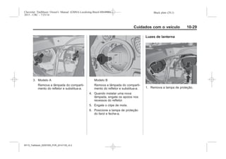 Black plate (29,1)Chevrolet Trailblazer Owner's Manual (GMSA-Localizing-Brazil-8064900) -
2015 - CRC - 7/25/14
Cuidados com o veículo 10-29
3. Modelo A
Remova a lâmpada do comparti-
mento do refletor e substitua-a.
Modelo B
Remova a lâmpada do comparti-
mento do refletor e substitua-a.
4. Quando instalar uma nova
lâmpada, engate os apoios nos
recessos do refletor.
5. Engate o clipe de mola.
6. Posicione a tampa de proteção
do farol e feche-a.
Luzes de lanterna
1. Remova a tampa de proteção.
MY15_Trailblazer_52097295_POR_08112014_v0.1MY15_Trailblazer_52097295_POR_20141105_v0.2
 