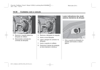 Black plate (30,1)Chevrolet Trailblazer Owner's Manual (GMSA-Localizing-Brazil-8064900) -
2015 - CRC - 7/25/14
10-30 Cuidados com o veículo
2. Remova o suporte lateral da
lâmpada do refletor.
3. Desconecte a tomada de
conexão da lâmpada.
4. Remova a lâmpada do soquete.
5. Insira a nova lâmpada.
6. Ligue o plugue do conector na
lâmpada.
7. Insira o suporte no refletor.
8. Posicione a tampa de proteção
do farol dianteiro e feche-a.
Luzes indicadoras dos sinali-
zadores dianteiros de direção
1. Gire o suporte da lâmpada no
sentido anti-horário e desen-
gate-o.
MY15_Trailblazer_52097295_POR_08112014_v0.1MY15_Trailblazer_52097295_POR_20141105_v0.2
 
