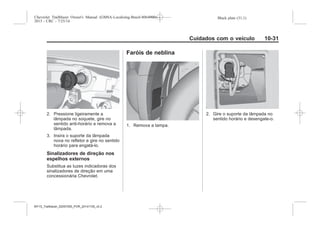Black plate (31,1)Chevrolet Trailblazer Owner's Manual (GMSA-Localizing-Brazil-8064900) -
2015 - CRC - 7/25/14
Cuidados com o veículo 10-31
2. Pressione ligeiramente a
lâmpada no soquete, gire no
sentido anti-horário e remova a
lâmpada.
3. Insira o suporte da lâmpada
nova no refletor e gire no sentido
horário para engatá-lo.
Sinalizadores de direção nos
espelhos externos
Substitua as luzes indicadoras dos
sinalizadores de direção em uma
concessionária Chevrolet.
Faróis de neblina
1. Remova a tampa.
2. Gire o suporte da lâmpada no
sentido horário e desengate-o.
MY15_Trailblazer_52097295_POR_08112014_v0.1MY15_Trailblazer_52097295_POR_20141105_v0.2
 