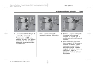 Black plate (33,1)Chevrolet Trailblazer Owner's Manual (GMSA-Localizing-Brazil-8064900) -
2015 - CRC - 7/25/14
Cuidados com o veículo 10-33
3. Luz do sinalizador de direção (1)
Lanterna/luz de freio (2)
Para a versão de LED, basta
substituir as luzes (1). A lanterna
traseira/luz de freio deverá ser
substituída por uma concessio-
nária Chevrolet.
4. Gire o suporte da lâmpada
aplicável no sentido anti-horário.
5. Remova o suporte da lâmpada.
Pressione ligeiramente a
lâmpada no soquete, gire no
sentido anti-horário e remova a
lâmpada.
6. Insira a lâmpada no suporte.
Insira o suporte da lâmpada no
conjunto da lanterna traseira,
conecte o conector elétrico e
encaixe-o no lugar. Instale o
conjunto da lanterna traseira na
carroceria e aperte os
parafusos. Feche as tampas e
encaixe-as.
MY15_Trailblazer_52097295_POR_08112014_v0.1MY15_Trailblazer_52097295_POR_20141105_v0.2
 