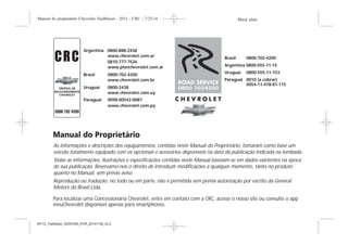 Argentina 0800-888-2438
www.chevrolet.com.ar
0810-777-7526
www.planchevrolet.com.ar
Brasil 0800-702-4200
www.chevrolet.com.br
Uruguai 0800 24389
www.chevrolet.com.uy
Paraguai 0098-00542-0087
www.chevrolet.com.py
Brasil 0800-702-4200
Argentina 0800-555-11-15
Paraguai 0010 (a cobrar)
0054-11-478-81-115
Uruguai 0800-555-11-153
As informações e descrições dos equipamentos, contidas neste Manual do Proprietário, tomaram como base um
veículo totalmente equipado com os opcionais e acessórios disponíveis na data da publicação indicada na lombada.
Todas as informações, ilustrações e especificações contidas neste Manual baseiam-se em dados existentes na época
de sua publicação. Reservamo-nos o direito de introduzir modificações a qualquer momento, tanto no produto
quanto no Manual, sem prévio aviso.
Reprodução ou tradução, no todo ou em parte, não é permitida sem prévia autorização por escrito da General
Motors do Brasil Ltda.
Para localizar uma Concessionária Chevrolet, entre em contato com a CRC, acesse o nosso site ou consulte o app
meuChevrolet disponível apenas para smartphones.
Black plate (3,1)Manual do proprietário Chevrolet Trailblazer - 2015 - CRC - 7/25/14
Introdução iii
MY15_Trailblazer_52097295_POR_08112014_v0.1
Argentina 0800-888-2438
www.chevrolet.com.ar
0810-777-7526
www.planchevrolet.com.ar
Brasil 0800-702-4200
www.chevrolet.com.br
Uruguai 0800-2438
www.chevrolet.com.uy
Paraguai 0098-00542-0087
www.chevrolet.com.py
Brasil 0800-702-4200
Argentina 0800-555-11-15
Paraguai 0010 (a cobrar)
0054-11-478-81-115
Uruguai 0800-555-11-153
As informações e descrições dos equipamentos, contidas neste Manual do Proprietário, tomaram como base um
veículo totalmente equipado com os opcionais e acessórios disponíveis na data da publicação indicada na lombada.
Todas as informações, ilustrações e especificações contidas neste Manual baseiam-se em dados existentes na época
de sua publicação. Reservamo-nos o direito de introduzir modificações a qualquer momento, tanto no produto
quanto no Manual, sem prévio aviso.
Reprodução ou tradução, no todo ou em parte, não é permitida sem prévia autorização por escrito da General
Motors do Brasil Ltda.
Para localizar uma Concessionária Chevrolet, entre em contato com a CRC, acesse o nosso site ou consulte o app
meuChevrolet disponível apenas para smartphones.
MY15_Trailblazer_52097295_POR_20141105_v0.2
 