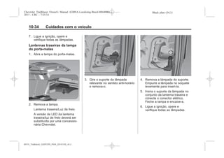 Black plate (34,1)Chevrolet Trailblazer Owner's Manual (GMSA-Localizing-Brazil-8064900) -
2015 - CRC - 7/25/14
10-34 Cuidados com o veículo
7. Ligue a ignição, opere e
verifique todas as lâmpadas.
Lanternas traseiras da tampa
do porta-malas
1. Abra a tampa do porta-malas.
2. Remova a tampa.
Lanterna traseira/Luz de freio
A versão de LED da lanterna
traseira/luz de freio deverá ser
substituída por uma concessio-
nária Chevrolet.
3. Gire o suporte da lâmpada
relevante no sentido anti-horário
e remova-o.
4. Remova a lâmpada do suporte.
Empurre a lâmpada no soquete
levemente para inseri-la.
5. Insira o suporte da lâmpada no
conjunto da lanterna traseira e
conecte o conector elétrico.
Feche a tampa e encaixe-a.
6. Ligue a ignição, opere e
verifique todas as lâmpadas.
MY15_Trailblazer_52097295_POR_08112014_v0.1MY15_Trailblazer_52097295_POR_20141105_v0.2
 
