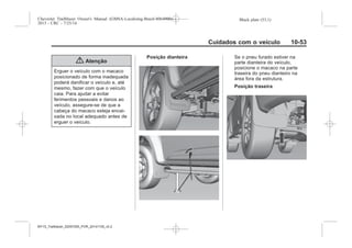 Black plate (53,1)Chevrolet Trailblazer Owner's Manual (GMSA-Localizing-Brazil-8064900) -
2015 - CRC - 7/25/14
Cuidados com o veículo 10-53
{ Atenção
Erguer o veículo com o macaco
posicionado de forma inadequada
poderá danificar o veículo e, até
mesmo, fazer com que o veículo
caia. Para ajudar a evitar
ferimentos pessoais e danos ao
veículo, assegure-se de que a
cabeça do macaco esteja encai-
xada no local adequado antes de
erguer o veículo.
Posição dianteira Se o pneu furado estiver na
parte dianteira do veículo,
posicione o macaco na parte
traseira do pneu dianteiro na
área fora da estrutura.
Posição traseira
MY15_Trailblazer_52097295_POR_08112014_v0.1MY15_Trailblazer_52097295_POR_20141105_v0.2
 