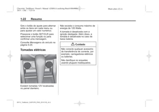 Black plate (22,1)Chevrolet Trailblazer Owner's Manual (GMSA-Localizing-Brazil-8064900) -
2015 - CRC - 7/25/14
1-22 Resumo
Gire o botão de ajuste para alternar
entre os itens em cada menu ou
para ajustar um valor numérico.
Pressione o botão SET/CLR para
selecionar uma função ou para
confirmar uma mensagem.
Consulte Mensagens do veículo na
página 5-25.
Tomadas elétricas
Existem tomadas 12V localizadas
no painel dianteiro.
Não exceda o consumo máximo de
energia de 120 Watts.
A tomada é desativada com a
ignição desligada. Além disso, a
tomada é desativada no caso de
baixa bateria.
{ Cuidado
Não conecte qualquer acessório
de transferência de corrente, por
exemplo, carregadores elétricos
ou baterias.
Não danifique os soquetes
usando plugues inadequados.
MY15_Trailblazer_52097295_POR_08112014_v0.1MY15_Trailblazer_52097295_POR_20141105_v0.2
 