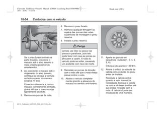 Black plate (54,1)Chevrolet Trailblazer Owner's Manual (GMSA-Localizing-Brazil-8064900) -
2015 - CRC - 7/25/14
10-54 Cuidados com o veículo
Se o pneu furado estiver na
parte traseira, posicione o
macaco sob o eixo traseiro o
mais próximo possível do
amortecedor.
4. Ao posicionar o macaco sob o
alojamento do eixo traseiro,
certifique-se de que a ranhura
no lado superior do macaco
encaixe no eixo.
Conecte a alavanca e, com o
macaco corretamente alinhado,
gire-a até que o pneu se erga
ligeiramente do chão.
5. Remova as porcas da roda.
6. Remova o pneu furado.
7. Remova qualquer ferrugem ou
sujeira das porcas das rodas,
superfícies de montagem e pneu
reserva.
8. Instale o pneu reserva.
{ Perigo
Jamais use óleo ou graxa nas
porcas e parafusos, pois isto
pode fazer com que as porcas se
afrouxem e caiam. A roda do
veículo pode se soltar, causando
um acidente com risco de morte.
9. Reinstale as porcas da direção
com a mão até que a roda esteja
presa contra o cubo.
10. Abaixe o veículo completa-
mente girando a alavanca do
macaco no sentido anti-horário.
11. Aperte as porcas em
sequência cruzada (1, 2, 3, 4,
5, 6).
O torque de aperto é 140 Y.
12. Alinhe o orifício da válvula da
calota com a válvula do pneu
antes de instalar.
Reinstale a calota central
quando a roda normal for
reinstalada. Coloque a calota
na roda e dê leves batidas até
que esteja nivelada com a
roda. A calota só pode ser
instalada de uma maneira.
MY15_Trailblazer_52097295_POR_08112014_v0.1MY15_Trailblazer_52097295_POR_20141105_v0.2
 