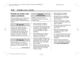 Black plate (56,1)Chevrolet Trailblazer Owner's Manual (GMSA-Localizing-Brazil-8064900) -
2015 - CRC - 7/25/14
10-56 Cuidados com o veículo
Partida do motor com
cabos auxiliares
Para dar partida em um veículo com
a bateria descarregada, ligue os
cabos auxiliares na bateria de outro
veículo.
{ Atenção
Tome muito cuidado ao dar a
partida com cabos auxiliares. A
inobservância das seguintes
instruções poderá causar danos
ou ferimentos pela explosão da
bateria ou danos aos sistemas
elétricos de ambos os veículos.
{ Atenção
Evite contato com os olhos, a
pele, os tecidos e as superfícies
pintadas. O fluido contém ácido
(Continuação)
Atenção
(Continuação)
sulfúrico, que pode causar
ferimentos e danos em caso de
contato direto.
. Nunca exponha a bateria a
chamas abertas ou faíscas.
. Uma bateria descarregada pode
congelar a uma temperatura de
0 °C. Descongele a bateria
antes de conectar os cabos
auxiliares.
. Use proteção para os olhos e
roupas de proteção quando
manusear uma bateria.
. Utilize uma bateria auxiliar com
a mesma tensão (12 Volts). Sua
capacidade (Ah) não deve ser
muito menor que a da bateria
descarregada.
. Utilize cabos de extensão com
terminais isolados e espessura
de pelo menos 25 mm² para
motores a diesel.
. Não desconecte a bateria
descarregada do veículo.
. Desligue todos os aparelhos
consumidores de eletricidade
desnecessários.
. Não se incline sobre a bateria
durante a partida do motor com
cabos auxiliares.
. Não permita que os terminais de
um cabo toquem os de
outro cabo.
. Não use carregadores para
carregamento rápido neste
procedimento.
. Os veículos não precisam entrar
em contato durante o processo
de partida do motor com cabos
auxiliares.
. Acione o freio de estaciona-
mento, transmissão manual em
neutro, transmissão automática
em P (ESTACIONAMENTO).
MY15_Trailblazer_52097295_POR_08112014_v0.1MY15_Trailblazer_52097295_POR_20141105_v0.2
 