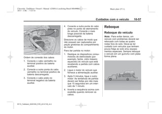 Black plate (57,1)Chevrolet Trailblazer Owner's Manual (GMSA-Localizing-Brazil-8064900) -
2015 - CRC - 7/25/14
Cuidados com o veículo 10-57
Ordem de conexão dos cabos:
1. Conecte o cabo vermelho no
terminal positivo da bateria
auxiliar.
2. Conecte a outra ponta do cabo
vermelho no terminal positivo da
bateria descarregada.
3. Conecte o cabo preto no
terminal negativo da bateria
auxiliar.
4. Conecte a outra ponta do cabo
preto no ponto de aterramento
do veículo. Conecte o mais
longe possível da bateria
descarregada.
Direcione os cabos de modo que
não possam ser capturados por
peças giratórias do compartimento
do motor.
Para dar partida no motor:
1. Desligue os dispositivos consu-
midores de eletricidade (por
exemplo, faróis, vidro traseiro
aquecido) do veículo que está
recebendo a partida com cabos
auxiliares.
2. Ligue o motor do veículo que
fornece a alimentação auxiliar.
3. Após 5 minutos, ligue o outro
motor. As tentativas de partida
devem ser feitas por não mais
que 15 segundos em um inter-
valo de 1 minuto.
4. Inverta a sequência acima com
exatidão quando remover os
cabos.
Reboque
Reboque do veículo
Nota: Para evitar danos, um
veículo com problemas deverá ser
rebocado com todas as quatro
rodas fora do solo. Deve-se ter
cuidado com veículos que tenham
pouca folga ao solo e/ou equipa-
mentos especiais. Sempre reboque
o veículo em um guincho com plata-
forma plana.
MY15_Trailblazer_52097295_POR_08112014_v0.1MY15_Trailblazer_52097295_POR_20141105_v0.2
 