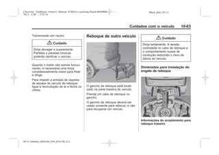 Black plate (63,1)Chevrolet Trailblazer Owner's Manual (GMSA-Localizing-Brazil-8064900) -
2015 - CRC - 7/25/14
Cuidados com o veículo 10-63
Transmissão em neutro.
{ Cuidado
Dirija devagar e suavemente.
Partidas e paradas bruscas
poderão danificar o veículo.
Quando o motor não estiver funcio-
nando, é necessária uma força
consideravelmente maior para frear
e dirigir.
Para impedir a entrada de vapores
de escape do veículo de reboque,
ligue a recirculação de ar e feche os
vidros.
Reboque de outro veículo
O gancho de reboque está locali-
zado na parte traseira do veículo.
Prenda um cabo de reboque no
gancho.
O gancho de reboque deverá ser
usado somente para rebocar, e não
para recuperar um veículo.
{ Cuidado
Dirija lentamente. A tensão
controlada no cabo de reboque e
o comportamento suave de
condução reduzirão o risco de
danos ao veículo.
Dimensões para instalação do
engate de reboque
Informações do acoplamento para
reboque traseiro
MY15_Trailblazer_52097295_POR_08112014_v0.1MY15_Trailblazer_52097295_POR_20141105_v0.2
 