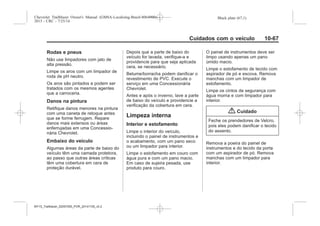 Black plate (67,1)Chevrolet Trailblazer Owner's Manual (GMSA-Localizing-Brazil-8064900) -
2015 - CRC - 7/25/14
Cuidados com o veículo 10-67
Rodas e pneus
Não use limpadores com jato de
alta pressão.
Limpe os aros com um limpador de
roda de pH neutro.
Os aros são pintados e podem ser
tratados com os mesmos agentes
que a carroceria.
Danos na pintura
Retifique danos menores na pintura
com uma caneta de retoque antes
que se forme ferrugem. Repare
danos mais extensos ou áreas
enferrujadas em uma Concessio-
nária Chevrolet.
Embaixo do veículo
Algumas áreas da parte de baixo do
veículo têm uma camada protetora,
ao passo que outras áreas críticas
têm uma cobertura em cera de
proteção durável.
Depois que a parte de baixo do
veículo for lavada, verifique-a e
providencie para que seja aplicada
cera, se necessário.
Betume/borracha podem danificar o
revestimento de PVC. Execute o
serviço em uma Concessionária
Chevrolet.
Antes e após o inverno, lave a parte
de baixo do veículo e providencie a
verificação da cobertura em cera.
Limpeza interna
Interior e estofamento
Limpe o interior do veículo,
incluindo o painel de instrumentos e
o acabamento, com um pano seco
ou um limpador para interior.
Limpe o estofamento em couro com
água pura e com um pano macio.
Em caso de sujeira pesada, use
produto para couro.
O painel de instrumentos deve ser
limpo usando apenas um pano
úmido macio.
Limpe o estofamento de tecido com
aspirador de pó e escova. Remova
manchas com um limpador de
estofamento.
Limpe os cintos de segurança com
água morna e com limpador para
interior.
{ Cuidado
Feche os prendedores de Velcro,
pois eles podem danificar o tecido
do assento.
Remova a poeira do painel de
instrumentos e do tecido da porta
com um aspirador de pó. Remova
manchas com um limpador para
interior.
MY15_Trailblazer_52097295_POR_08112014_v0.1MY15_Trailblazer_52097295_POR_20141105_v0.2
 