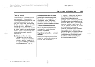Black plate (13,1)Chevrolet Trailblazer Owner's Manual (GMSA-Localizing-Brazil-8064900) -
2015 - CRC - 7/25/14
Serviços e manutenção 11-13
Óleo do motor
O óleo do motor é identificado por
sua qualidade e viscosidade. A
qualidade é mais importante do que
a viscosidade ao selecionar qual
óleo para motor usar. A qualidade
do óleo garante a limpeza do motor,
a proteção contra desgaste e o
controle do envelhecimento do óleo,
ao passo que o grau de viscosidade
informa sobre a espessura do óleo
em uma determinada faixa de
temperatura.
Qualidade do óleo do motor
Dexos 2 5W30 ou API-CI4
15W40 — motores diesel 2.8L.
Dexos 1, API-SN, ILSAC GF-5
ou superior e SAE grau 5W30 –
motores a gasolina 3.6L V6.
Completando o óleo do motor
Óleos para motor de diferentes
fabricantes e marcas podem ser
misturados, desde que sejam
compatíveis com óleo de motor
requerido (qualidade e viscosidade).
Aditivos para óleo do motor
O uso de aditivos para óleo do
motor poderá causar danos e
invalidar a garantia.
Líquido arrefecedor e anticon-
gelante
Use apenas anticongelante para
líquido de arrefecimento de longa
duração sem silicato (LLC).
O sistema é preenchido de fábrica
com líquido de arrefecimento
desenvolvido para excelente
proteção contra corrosão e proteção
contra congelamento até aproxima-
damente -40 °C. Essa concentração
deve ser mantida o ano inteiro. O
uso de aditivos adicionais do líquido
arrefecedor destinados a dar
proteção adicional contra corrosão
ou vedação contra vazamentos
pequenos podem causar problemas
funcionais. A responsabilidade por
consequências resultantes do uso
de aditivos adicionais do líquido
arrefecedor será rejeitada.
MY15_Trailblazer_52097295_POR_08112014_v0.1MY15_Trailblazer_52097295_POR_20141105_v0.2
 