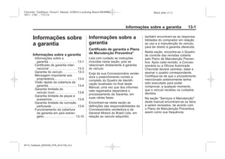 Black plate (1,1)Chevrolet Trailblazer Owner's Manual (GMSA-Localizing-Brazil-8064900) -
2015 - CRC - 7/25/14
Informações sobre a garantia 13-1
Informações sobre
a garantia
Informações sobre a garantia
Informações sobre a
garantia . . . . . . . . . . . . . . . . . . . . 13-1
Certificado de garantia inter-
nacional . . . . . . . . . . . . . . . . . . . . 13-3
Garantia do veículo . . . . . . . . . . 13-3
Mensagem importante aos
proprietários... . . . . . . . . . . . . . . 13-4
Visão rápida da cobertura da
garantia . . . . . . . . . . . . . . . . . . . . 13-4
Garantia limitada do
veículo novo . . . . . . . . . . . . . . . 13-6
Garantia limitada de peças e
acessórios . . . . . . . . . . . . . . . . . 13-8
Garantia limitada de corrosão
perfurante . . . . . . . . . . . . . . . . . . 13-9
Funcionamento da cobertura
da garantia em país estran-
geiro . . . . . . . . . . . . . . . . . . . . . . 13-10
Informações sobre a
garantia
Certificado de garantia e Plano
de Manutenção Preventiva*
Leia com cuidado as instruções
incluídas nesta seção, pois se
relacionam diretamente à garantia
do veículo.
Exija da sua Concessionária vende-
dora o preenchimento correto e
completo do Quadro de Identifi-
cação localizado no final deste
Manual, uma vez que dos informes
nele registrados dependerá o
processamento da Garantia, em
suas várias fases.
Encontram-se nesta seção as
definições das responsabilidades da
Concessionária vendedora e da
General Motors do Brasil Ltda. em
relação ao veículo adquirido;
também encontram-se as responsa-
bilidades do comprador em relação
ao uso e a manutenção do veículo,
para ter direito à garantia oferecida.
Nesta seção, encontra-se o Quadro
de controle das revisões coberta
pelo Plano de Manutenção Preven-
tiva. Após cada revisão, a Conces-
sionária ou a Oficina Autorizada
Chevrolet deverá carimbar, datar e
assinar o quadro correspondente.
Certifique-se de que o procedimento
mencionado anteriormente tenha
sido executado para poder
comprovar, a qualquer momento,
que o veículo recebeu os cuidados
devidos.
Na seção "Serviços e Manutenção"
deste manual encontram-se os itens
a serem revisados, de acordo com
o Plano de Manutenção Preventiva,
assim como sua frequência.
MY15_Trailblazer_52097295_POR_08112014_v0.1MY15_Trailblazer_52097295_POR_20141105_v0.2
 