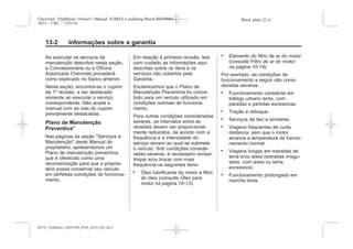 Black plate (2,1)Chevrolet Trailblazer Owner's Manual (GMSA-Localizing-Brazil-8064900) -
2015 - CRC - 7/25/14
13-2 Informações sobre a garantia
Ao executar os serviços de
manutenção descritos nesta seção,
a Concessionária ou a Oficina
Autorizada Chevrolet procederá
como explicado no tópico anterior.
Nesta seção, encontra-se o cupom
da 1ª revisão, a ser destacado
somente ao executar o serviço
correspondente. Não aceite o
manual com as vias do cupom
previamente destacadas.
Plano de Manutenção
Preventiva*
Nas páginas da seção "Serviços e
Manutenção" deste Manual do
proprietário, apresentamos um
Plano de manutenção preventiva,
que é oferecido como uma
recomendação para que o proprie-
tário possa conservar seu veículo
em perfeitas condições de funciona-
mento.
Em relação à primeira revisão, leia
com cuidado as informações aqui
descritas sobre os itens e os
serviços não cobertos pela
Garantia.
Esclarecemos que o Plano de
Manutenção Preventiva foi conce-
bido para um veículo utilizado em
condições normais de funciona-
mento.
Para outras condições consideradas
severas, os intervalos entre as
revisões devem ser proporcional-
mente reduzidos, de acordo com a
frequência e a intensidade do
serviço severo ao qual se submete
o veículo. Sob condições conside-
radas severas, é necessário revisar,
limpar e/ou trocar com mais
frequência os seguintes itens:
. Óleo lubrificante do motor e filtro
do óleo (consulte Óleo para
motor na página 10-13).
. Elemento do filtro de ar do motor
(consulte Filtro de ar do motor
na página 10-18).
Por exemplo, as condições de
funcionamento a seguir são consi-
deradas severas:
. Funcionamento constante em
tráfego urbano lento, com
paradas e partidas excessivas.
. Tração e reboque.
. Serviços de táxi e similares.
. Viagens frequentes de curta
distância, sem que o motor
alcance a temperatura de funcio-
namento normal.
. Viagens longas em estradas de
terra e/ou areia (estradas irregu-
lares, com areia ou lama
excessiva).
. Funcionamento prolongado em
marcha lenta.
MY15_Trailblazer_52097295_POR_08112014_v0.1MY15_Trailblazer_52097295_POR_20141105_v0.2
 