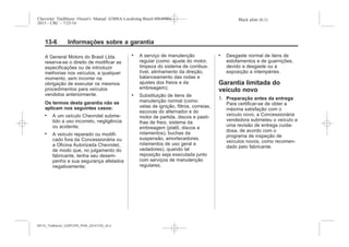 Black plate (6,1)Chevrolet Trailblazer Owner's Manual (GMSA-Localizing-Brazil-8064900) -
2015 - CRC - 7/25/14
13-6 Informações sobre a garantia
A General Motors do Brasil Ltda.
reserva-se o direito de modificar as
especificações ou de introduzir
melhorias nos veículos, a qualquer
momento, sem incorrer na
obrigação de executar os mesmos
procedimentos para veículos
vendidos anteriormente.
Os termos desta garantia não se
aplicam nos seguintes casos:
. A um veículo Chevrolet subme-
tido a uso incorreto, negligência
ou acidente;
. A veículo reparado ou modifi-
cado fora da Concessionária ou
a Oficina Autorizada Chevrolet,
de modo que, no julgamento do
fabricante, tenha seu desem-
penho e sua segurança afetados
negativamente;
. A serviço de manutenção
regular (como: ajuste do motor,
limpeza do sistema de combus-
tível, alinhamento da direção,
balanceamento das rodas e
ajustes dos freios e da
embreagem);
. Substituição de itens de
manutenção normal (como:
velas de ignição, filtros, correias,
escovas do alternador e do
motor de partida, discos e pasti-
lhas de freio, sistema da
embreagem (platô, discos e
rolamentos), buchas da
suspensão, amortecedores,
rolamentos de uso geral e
vedadores), quando tal
reposição seja executada junto
com serviços de manutenção
regulares;
. Desgaste normal de itens de
estofamentos e de guarnições,
devido a desgaste ou a
exposição a intempéries.
Garantia limitada do
veículo novo
1. Preparação antes da entrega:
Para certificar-se de obter a
máxima satisfação com o
veículo novo, a Concessionária
vendedora submeteu o veículo a
uma revisão de entrega cuida-
dosa, de acordo com o
programa de inspeção de
veículos novos, como recomen-
dado pelo fabricante.
MY15_Trailblazer_52097295_POR_08112014_v0.1MY15_Trailblazer_52097295_POR_20141105_v0.2
 