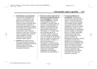 Black plate (7,1)Chevrolet Trailblazer Owner's Manual (GMSA-Localizing-Brazil-8064900) -
2015 - CRC - 7/25/14
Informações sobre a garantia 13-7
2. Identificação do proprietário:
O Quadro de identificação do
veículo e do proprietário, que
pode ser encontrado no final
deste manual, preenchido de
maneira correta e assinado pela
Concessionária vendedora, é
usado para apresentar o proprie-
tário à Rede de Concessionárias
ou Oficinas Autorizadas
Chevrolet em todo o território
nacional e, junto com o Aviso de
Venda, emitido pela Concessio-
nária vendedora, permite
receber todos os serviços
indicados nestas regras.
3. Garantia: De acordo com os
termos da garantia indicados, o
proprietário receberá os serviços
cobertos pela garantia na
Concessionária ou a Oficina
Autorizada Chevrolet.
4. Primeira revisão (especial) do
Plano de manutenção preven-
tiva relacionada a 1 ano de
uso ou 10.000 km: O cupom
correspondente autoriza o
proprietário a receber todos os
serviços correspondentes, em
qualquer Concessionária ou
Oficina Autorizada Chevrolet,
apresentando o Manual do
Proprietário. A 1ª revisão deve
ser executada dentro de
12 meses a partir da data da
venda ao primeiro comprador,
com uma tolerância de 30 dias a
mais ou a menos, ou dentro da
faixa de 9.000 a 11.000 km, o
que ocorrer primeiro. A
mão-de-obra é gratuita para o
proprietário, que é responsável
somente pelos custos relacio-
nados aos itens de desgaste
normal (ver instruções
detalhadas em Mensagem
importante aos proprietários...).
5. É responsabilidade do
proprietário: Proporcionar
manutenção apropriada para o
veículo, o que não somente
reduz os custos operacionais,
mas também ajuda a impedir
mau funcionamento devido a
negligência, que não é coberto
pela garantia. Assim, para a
própria proteção do proprietário,
procurar sempre a Concessio-
nária ou a Oficina Autorizada
Chevrolet para executar a
revisão programada, como
descrito no Plano de
Manutenção Preventiva, porque
a garantia somente será
aplicável com a apresentação
do Manual do Proprietário, com
todos os quadros correspon-
dentes das revisões devida-
mente preenchidos de maneira
correta e assinados pela
Concessionária ou a Oficina
Autorizada Chevrolet que
executar os serviços.
MY15_Trailblazer_52097295_POR_08112014_v0.1MY15_Trailblazer_52097295_POR_20141105_v0.2
 