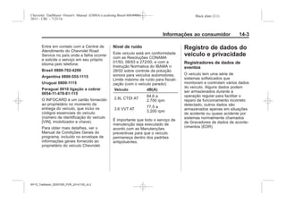Black plate (3,1)Chevrolet Trailblazer Owner's Manual (GMSA-Localizing-Brazil-8064900) -
2015 - CRC - 7/25/14
Informações ao consumidor 14-3
Entre em contato com a Central de
Atendimento do Chevrolet Road
Service no país onde a falha ocorrer
e solicite o serviço em seu próprio
idioma pelo telefone:
Brasil 0800-702-4200
Argentina 0800-555-1115
Uruguai 0800-1115
Paraguai 0010 ligação a cobrar
0054-11-478-81-115
O INFOCARD é um cartão fornecido
ao proprietário no momento da
entrega do veículo, que inclui os
códigos essenciais do veículo
(número de identificação do veículo
[VIN], imobilizador e chave).
Para obter mais detalhes, ver o
Manual de Condições Gerais do
programa, incluído no envelope de
informações gerais fornecido ao
proprietário do veículo Chevrolet.
Nível de ruído
Este veículo está em conformidade
com as Resoluções CONAMA
01/93, 08/93 e 272/00, e com a
Instrução Normativa do IBAMA n
28/02 sobre controle da poluição
sonora para veículos automotores.
Limite máximo de ruído para fiscali-
zação (com o veículo parado):
Veículo dB(A)
2.8L CTDI AT
84,6 a
2.700 rpm
3.6 VVT AT
, a
. 00 rpm
É importante que todo o serviço de
manutenção seja executado de
acordo com as Manutenções
preventivas para que o veículo
permaneça dentro dos padrões
antipoluentes.
Registro de dados do
veículo e privacidade
Registradores de dados de
eventos
O veículo tem uma série de
sistemas sofisticados que
monitoram e controlam vários dados
do veículo. Alguns dados podem
ser armazenados durante a
operação regular para facilitar o
reparo de funcionamento incorreto
detectado, outros dados são
armazenados apenas em situações
de acidente ou quase acidente por
sistemas normalmente chamados
de Gravadores de dados de aconte-
cimentos (EDR).
MY15_Trailblazer_52097295_POR_08112014_v0.1MY15_Trailblazer_52097295_POR_20141105_v0.2
 