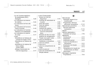 Black plate (7,1)Manual do proprietário Chevrolet Trailblazer - 2015 - CRC - 7/25/14
ÍNDICE i-7
Luz do Controle eletrônico
de estabilidade (ESC)
desligado . . . . . . . . . . . . . . . . . . . . 5-20
Luz indicadora da lanterna
de neblina . . . . . . . . . . . . . . . . . . . . 5-24
Luz indicadora de farol alto
aceso . . . . . . . . . . . . . . . . . . . . . . . . 5-23
Luz indicadora de funciona-
mento incorreto . . . . . . . . . . . . . . 5-18
Luz indicadora do Controle
eletrônico de estabilidade . . . . 5-20
Luz indicadora do sistema
de carga . . . . . . . . . . . . . . . . . . . . . 5-17
Luzes
Advertência do Sistema de
controle de tração (TCS) . . . .5-21
Advertência do Sistema de
Freio . . . . . . . . . . . . . . . . . . . . . . . .5-18
Advertência do sistema de
freios antiblo-
cantes (ABS) . . . . . . . . . . . . . . . .5-19
Airbag e tensionador do
cinto de segurança . . . . . . . . . .5-17
Luzes (Continuação)
Avisos do Cinto de
Segurança . . . . . . . . . . . . . . . . . .5-16
Controle de velocidade de
cruzeiro . . . . . . . . . . . . . . . . . . . . .5-24
Farol alto aceso . . . . . . . . . . . . . .5-23
Farol de neblina . . . . . . . . . . . . . .5-23
Imobilizador . . . . . . . . . . . . . . . . . .5-23
Lanterna de neblina . . . . . . . . . .5-24
Luz de advertência de
nível de combustível
baixo . . . . . . . . . . . . . . . . . . . . . . . .5-22
Pressão de óleo do motor . . . .5-22
Sistema de carregamento . . . .5-17
Tração nas quatro rodas . . . . . .5-19
Luzes de advertência,
medidores e indicadores . . . . . 5-12
Luzes de cortesia . . . . . . . . . . . . . . . 6-5
Luzes de ré . . . . . . . . . . . . . . . . . . . . . 6-4
Luzes do compartimento de
carga . . . . . . . . . . . . . . . . . . . . . . . . . . 6-5
Luzes do para-sol . . . . . . . . . . . . . . 6-7
Luzes dos sinalizadores de
direção laterais . . . . . . . . . . . . . .10-36
M
Manutenção
Operação regular do ar
condicionado . . . . . . . . . . . . . . . . . 8-8
Programada, Serviços
adicionais necessários . . . . .11-12
Manutenção preventiva . . . . . . . . 11-2
Serviços adicionais
necessários . . . . . . . . . . . . . . . .11-12
Mapas . . . . . . . . . . . . . . . . . . . . . . . . . 7-41
Marcas registradas e
Contratos de licença . . . . . . . . . 7-76
Medidores
Combustível . . . . . . . . . . . . . . . . . .5-14
Hodômetro . . . . . . . . . . . . . . . . . . .5-13
Hodômetro parcial . . . . . . . . . . . .5-13
Luzes de advertência e
indicadores . . . . . . . . . . . . . . . . . .5-12
Sinalizador de direção . . . . . . . .5-16
Tacômetro . . . . . . . . . . . . . . . . . . . .5-13
Temperatura do Líquido de
Arrefecimento do Motor . . . . .5-15
Velocímetro . . . . . . . . . . . . . . . . . . .5-12
Mensagem importante
Proprietários . . . . . . . . . . . . . . . . . .13-4
MY15_Trailblazer_52097295_POR_08112014_v0.1MY15_Trailblazer_52097295_POR_20141105_v0.2
 