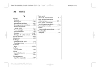 Black plate (12,1)Manual do proprietário Chevrolet Trailblazer - 2015 - CRC - 7/25/14
i-12 ÍNDICE
V
Veículo
Controle . . . . . . . . . . . . . . . . . . . . . . . 9-4
Mensagens . . . . . . . . . . . . . . . . . . .5-25
Mensagens de Aviso . . . . . . . . .5-32
Mensagens de velocidade . . . .5-33
Número de identifi-
cação (VIN) . . . . . . . . . . . . . . . . .12-1
Personalização . . . . . . . . . . . . . . .5-35
Posicionamento . . . . . . . . . . . . . .7-60
Reboque . . . . . . . . . . . . . . . . . . . 10-57
Reboque de outro veículo . . 10-63
Veículo Atolado . . . . . . . . . . . . . . . . 9-13
Velocímetro . . . . . . . . . . . . . . . . . . . . 5-12
Ventilação
Difusores de ar fixos . . . . . . . . . . . 8-8
Regulagem do ar . . . . . . . . . . . . . . 8-6
Ventoinha
Motor . . . . . . . . . . . . . . . . . . . . . . . 10-20
Verificar
Luz do motor . . . . . . . . . . . . . . . . .5-18
Vidros
Aquecido, traseiro . . . . . . . . . . . .2-17
Elétrico . . . . . . . . . . . . . . . . . . . . . . .2-15
Vidros traseiros
Espelhos aquecidos . . . . . . . . . .2-17
Visão geral
Painel de instrumentos . . . . . . . . 5-3
Visão geral do painel de
instrumentos . . . . . . . . . . . . . .1-2, 5-3
Visão geral, Sistema de
conforto e conveniência . . . . . . . 7-2
Visor da transmissão . . . . . . . . . . 9-17
Visores
Transmissão automática . . . . . .9-17
Visualização
Imagens . . . . . . . . . . . . . . . . . . . . . .7-24
MY15_Trailblazer_52097295_POR_08112014_v0.1MY15_Trailblazer_52097295_POR_20141105_v0.2
 