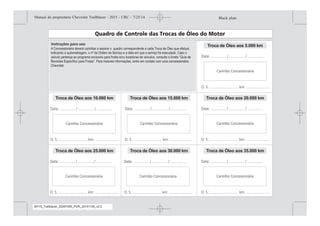 A troca do óleo lubrificante é extremamente importante para o bom funcionamento do motor pois, dentre
outros fatores, contribui decisivamente para sua maior durabilidade. E é por isso que a General Motors do
Brasil Ltda., recomenda que sejam seguidas as orientações contidas neste manual. As Concessionárias e
Oficinas Autorizadas Chevrolet estão preparadas para promover o gerenciamento do plano de lubrificação
de seu veículo, segundo os padrões e normas técnicas estabelecidos pela General Motors do Brasil Ltda.
Para tanto, cada troca de óleo realizada nas Concessionárias Chevrolet será indicada nos campos ao
lado, relativos ao Plano de Lubrificação. Este procedimento permite um acompanhamento do histórico das
trocas de óleo efetuadas em seu veículo. A General Motors do Brasil Ltda. acredita que desta forma
estará colaborando para um melhor desempenho do motor do seu veículo, prolongando sua vida útil e,
assim, contribuindo para proteger e valorizar o patrimônio de seus consumidores. Caso o veículo pertença
ao programa exclusivo para frotas e/ou locadoras de veículos, consulte o livreto “Guia de Revisões
Específico para Frotas”. Para maiores informações, entre em contato com uma concessionária Chevrolet.
A Concessionária deverá carimbar e assinar o quadro correspondente a cada Troca de Óleo que efetuar,
indicando a quilometragem, o nº da Ordem de Serviço e a data em que o serviço foi executado. Caso o
veículo pertença ao programa exclusivo para frotas e/ou locadoras de veículos, consulte o livreto “Guia de
e em contato com uma concessionária
Chevrolet.
Troca de Óleo aos 5.000 km
Troca de Óleo aos 20.000 km
Troca de Óleo aos 35.000 km
Troca de Óleo aos 15.000 km
Troca de Óleo aos 30.000 km
Troca de Óleo aos 10.000 km
Troca de Óleo aos 25.000 km
Black plate (3,1)Manual do proprietário Chevrolet Trailblazer - 2015 - CRC - 7/25/14
Introdução iii
MY15_Trailblazer_52097295_POR_08112014_v0.1MY15_Trailblazer_52097295_POR_20141105_v0.2
 