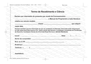 Declaro também que fui informado (a) que as condições da Revisão Chevrolet estão disponíveis
no site www.chevrolet.com.br e li e estou ciente dos termos e condições constantes do Certificado
de Garantia, Condições Gerais do Chevrolet Road Service e demais literaturas de porta-luvas.
relativa ao veículo modelo
nesta data.
, chassi , que adquiri
o Manual do Proprierário e toda literatura
Declaro por intermédio do presente que recebi da Concessionária
Termo de Recebimento e Ciência
demais literaturas.
Black plate (3,1)Manual do proprietário Chevrolet Trailblazer - 2015 - CRC - 7/25/14
Introdução iii
MY15_Trailblazer_52097295_POR_08112014_v0.1MY15_Trailblazer_52097295_POR_20141105_v0.2
 