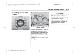 Black plate (17,1)Chevrolet Trailblazer Owner's Manual (GMSA-Localizing-Brazil-8064900) -
2015 - CRC - 7/25/14
Chaves, portas e vidros 2-17
Desembaçador do vidro
traseiro
Controle eletrônico
Controle manual
Operado ao pressionar o botão +.
O aquecimento funciona com o
motor em operação e é desligado
automaticamente após um curto
período ou pressionando o botão
novamente.
O LED acenderá para indicar que
está ligado.
{ Cuidado
Não utilize objetos cortantes ou
limpadores de vidro abrasivos no
vidro traseiro do veículo.
Não arranhe ou danifique os fios
do desembaçador ao limpar ou
trabalhar ao redor do vidro
traseiro.
MY15_Trailblazer_52097295_POR_08112014_v0.1MY15_Trailblazer_52097295_POR_20141105_v0.2
 