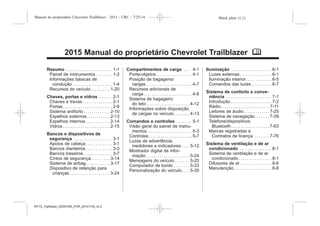 Black plate (1,1)Manual do proprietário Chevrolet Trailblazer - 2015 - CRC - 7/25/14
2015 Manual do proprietário Chevrolet Trailblazer M
Resumo . . . . . . . . . . . . . . . . . . . . . . . 1-1
Painel de instrumentos . . . . . . . . 1-2
Informações básicas de
condução . . . . . . . . . . . . . . . . . . . . 1-4
Recursos do veículo . . . . . . . . . . 1-20
Chaves, portas e vidros . . . . . . 2-1
Chaves e travas . . . . . . . . . . . . . . . 2-1
Portas . . . . . . . . . . . . . . . . . . . . . . . . . 2-9
Sistema antifurto . . . . . . . . . . . . . 2-10
Espelhos externos . . . . . . . . . . . . 2-13
Espelhos internos . . . . . . . . . . . . 2-14
Vidros . . . . . . . . . . . . . . . . . . . . . . . . 2-15
Bancos e dispositivos de
segurança . . . . . . . . . . . . . . . . . . . 3-1
Apoios de cabeça . . . . . . . . . . . . . 3-1
Bancos dianteiros . . . . . . . . . . . . . 3-3
Bancos traseiros . . . . . . . . . . . . . . . 3-7
Cintos de segurança . . . . . . . . . 3-14
Sistema de airbag . . . . . . . . . . . . 3-17
Dispositivo de retenção para
crianças . . . . . . . . . . . . . . . . . . . . . 3-24
Compartimentos de carga . . . 4-1
Porta-objetos . . . . . . . . . . . . . . . . . . 4-1
Posição de bagagens/
cargas . . . . . . . . . . . . . . . . . . . . . . . . 4-7
Recursos adicionais de
carga . . . . . . . . . . . . . . . . . . . . . . . . . 4-8
Sistema de bagageiro
do teto . . . . . . . . . . . . . . . . . . . . . . 4-12
Informações sobre disposição
de cargas no veículo . . . . . . . . 4-13
Comandos e controles . . . . . . . 5-1
Visão geral do painel de instru-
mentos . . . . . . . . . . . . . . . . . . . . . . . 5-3
Controles . . . . . . . . . . . . . . . . . . . . . . 5-7
Luzes de advertência,
medidores e indicadores . . . . 5-12
Mostrador digital de infor-
mação . . . . . . . . . . . . . . . . . . . . . . 5-24
Mensagens do veículo . . . . . . . 5-25
Computador de bordo . . . . . . . . 5-33
Personalização do veículo . . . . 5-35
Iluminação . . . . . . . . . . . . . . . . . . . . 6-1
Luzes externas . . . . . . . . . . . . . . . . 6-1
Iluminação interior. . . . . . . . . . . . . 6-5
Comandos das luzes . . . . . . . . . . 6-7
Sistema de conforto e conve-
niência . . . . . . . . . . . . . . . . . . . . . . . 7-1
Introdução . . . . . . . . . . . . . . . . . . . . . 7-2
Rádio . . . . . . . . . . . . . . . . . . . . . . . . . 7-11
Leitores de áudio . . . . . . . . . . . . . 7-25
Sistema de navegação . . . . . . . 7-39
Telefone/dispositivos
Bluetooth . . . . . . . . . . . . . . . . . . . 7-63
Marcas registradas e
Contratos de licença . . . . . . . . 7-76
Sistema de ventilação e de ar
condicionado . . . . . . . . . . . . . . . . 8-1
Sistema de ventilação e de ar
condicionado . . . . . . . . . . . . . . . . . 8-1
Difusores de ar. . . . . . . . . . . . . . . . 8-6
Manutenção . . . . . . . . . . . . . . . . . . . 8-8
MY15_Trailblazer_52097295_POR_08112014_v0.1MY15_Trailblazer_52097295_POR_20141105_v0.2
 