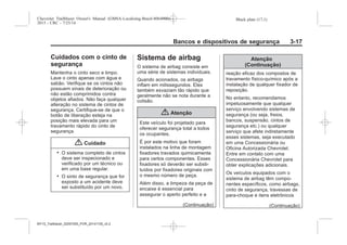 Black plate (17,1)Chevrolet Trailblazer Owner's Manual (GMSA-Localizing-Brazil-8064900) -
2015 - CRC - 7/25/14
Bancos e dispositivos de segurança 3-17
Cuidados com o cinto de
segurança
Mantenha o cinto seco e limpo.
Lave o cinto apenas com água e
sabão. Verifique se os cintos não
possuem sinais de deterioração ou
não estão comprimidos contra
objetos afiados. Não faça qualquer
alteração no sistema de cintos de
segurança. Certifique-se de que o
botão de liberação esteja na
posição mais elevada para um
travamento rápido do cinto de
segurança.
{ Cuidado
. O sistema completo de cintos
deve ser inspecionado e
verificado por um técnico ou
em uma base regular.
. O sinto de segurança que for
exposto a um acidente deve
ser substituído por um novo.
Sistema de airbag
O sistema de airbag consiste em
uma série de sistemas individuais.
Quando acionados, os airbags
inflam em milissegundos. Eles
também esvaziam tão rápido que
geralmente não se nota durante a
colisão.
{ Atenção
Este veículo foi projetado para
oferecer segurança total a todos
os ocupantes.
É por este motivo que foram
instalados na linha de montagem
fixadores travados quimicamente
para certos componentes. Esses
fixadores só deverão ser substi-
tuídos por fixadores originais com
o mesmo número de peça.
Além disso, a limpeza da peça de
encaixe é essencial para
assegurar o aperto perfeito e a
(Continuação)
Atenção
(Continuação)
reação eficaz dos compostos de
travamento físico-químico após a
instalação de qualquer fixador de
reposição.
No entanto, recomendamos
impetuosamente que qualquer
serviço envolvendo sistemas de
segurança (ou seja, freios,
bancos, suspensão, cintos de
segurança etc.) ou qualquer
serviço que afete indiretamente
esses sistemas, seja executado
em uma Concessionária ou
Oficina Autorizada Chevrolet.
Entre em contato com uma
Concessionária Chevrolet para
obter explicações adicionais.
Os veículos equipados com o
sistema de airbag têm compo-
nentes específicos, como airbags,
cinto de segurança, travessas de
para-choque e itens eletrônicos
(Continuação)
MY15_Trailblazer_52097295_POR_08112014_v0.1MY15_Trailblazer_52097295_POR_20141105_v0.2
 