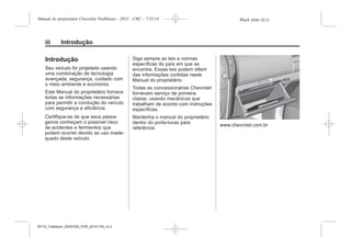 Black plate (4,1)Manual do proprietário Chevrolet Trailblazer - 2015 - CRC - 7/25/14
i Introdução
Introdução
Seu veículo foi projetado usando
uma combinação de tecnologia
avançada, segurança, cuidado com
o meio ambiente e economia.
Este Manual do proprietário fornece
todas as informações necessárias
para permitir a condução do veículo
com segurança e eficiência.
Certifique-se de que seus passa-
geiros conheçam o possível risco
de acidentes e ferimentos que
podem ocorrer devido ao uso inade-
quado deste veículo.
Siga sempre as leis e normas
específicas do país em que se
encontra. Essas leis podem diferir
das informações contidas neste
Manual do proprietário.
Todas as concessionárias Chevrolet
fornecem serviço de primeira
classe, usando mecânicos que
trabalham de acordo com instruções
específicas.
Mantenha o manual do proprietário
dentro do porta-luvas para
referência.
www.chevrolet.com.br
MY15_Trailblazer_52097295_POR_08112014_v0.1MY15_Trailblazer_52097295_POR_20141105_v0.2
 