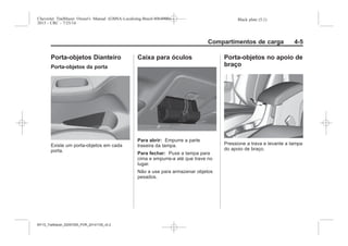 Black plate (5,1)Chevrolet Trailblazer Owner's Manual (GMSA-Localizing-Brazil-8064900) -
2015 - CRC - 7/25/14
Compartimentos de carga 4-5
Porta-objetos Dianteiro
Porta-objetos da porta
Existe um porta-objetos em cada
porta.
Caixa para óculos
Para abrir: Empurre a parte
traseira da tampa.
Para fechar: Puxe a tampa para
cima e empurre-a até que trave no
lugar.
Não a use para armazenar objetos
pesados.
Porta-objetos no apoio de
braço
Pressione a trava e levante a tampa
do apoio de braço.
MY15_Trailblazer_52097295_POR_08112014_v0.1MY15_Trailblazer_52097295_POR_20141105_v0.2
 