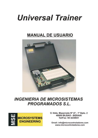 Universal Trainer

     MANUAL DE USUARIO




INGENIERIA DE MICROSISTEMAS
     PROGRAMADOS S.L.

              C/ Alda. Mazarredo Nº 47 - 1º Dpto. 2
                    48009 BILBAO - BIZKAIA
                       Tel/Fax: 94 4230651

               Email: info@microcontroladores.com
                 www.microcontroladores.com
 