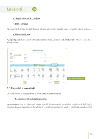 Fig.5 Marzhi i shitjeve
Leksioni 1
 Regjistri analitik i shitjeve
 Libri i shitjeve
Përmban të dhënat e librit të shitjeve për çdo pikë shitje,sipas formatit zyrtar të zyrës së tatimeve
 Marzhi i shitjeve
Ky raport paraqet për secilin artikull diferencën midis vlerës së shitur të tyre dhe KMSH-së ,pra mar-
zhin e fitimit.
1.3 Raportet e inventarit
Dy raportet më të rëndësishme të modulit të inventareve janë:
 Regjistri përmbledhës i magazinës
Ky raport përmban të dhënat për magazinat si lloji i dokumentit,numri,data e regjistrimit,lloji i regjis-
trimit,destinacioni,përshkrimi dhe vlefta.Ky regjistër paraqet vetëm totalet e çdo lëvizjeje (dokumenti).
10
 