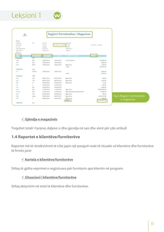 Fig.6 Regjistri përmbledhë
si magazinës
Leksioni 1
 Gjëndja e magazinës
Tregohet totali I hyrjeve,daljeve si dhe gjendja në sasi dhe vlerë për çdo artikull.
1.4 Raportet e klientëve/furnitorëve
Raportet më të rëndësishmë të cilat japin një pasqyrë reale të situatës së klientëve dhe furnitorëve
të firmës janë:
 Kartela e klientëve/furnitorëve
Shfaq të gjitha veprimet e regjistruara për furnitorin apo klientin në program.
 Situacioni i klientëve/furnitorëve
Shfaq detyrimin në total të klientëve dhe furnitorëve.
11
 