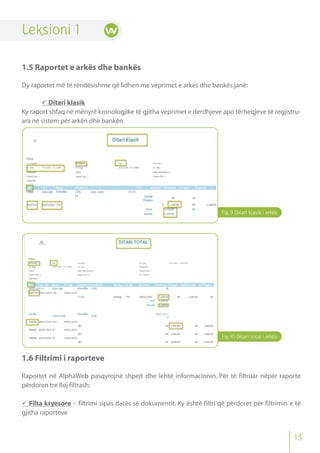 Fig.9 Ditari klasik i arkës
Leksioni 1
1.5 Raportet e arkës dhe bankës
Dy raportet më të rëndësishme që lidhen me veprimet e arkës dhe bankës janë:
 Ditari klasik
Ky raport shfaq në mënyrë kronologjike të gjitha veprimet e derdhjeve apo tërheqjeve të regjistru-
ara në sistem për arkën dhe bankën.
1.6 Filtrimi i raporteve
Raportet në AlphaWeb pasqyrojnë shpejt dhe lehtë informacionin. Për të filtruar nëpër raporte
përdoren tre lloj filtrash:
 Filta kryesore - filtrimi sipas datës së dokumentit. Ky është filtri që përdoret për filtrimin e të
gjitha raporteve
Fig.10 Ditari total i arkës
13
 
