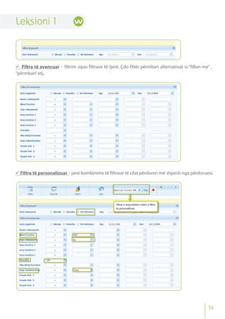 Leksioni 1
 Filtra të avancuar - filtrim sipas filtrave të tjerë. Çdo filtër përmban alternativat si:“fillon me” ,
“përmban”etj..
 Filtra të personalizuar - janë kombinime të filtrave të cilat përdoren më shpesh nga përdoruesi.
14
 